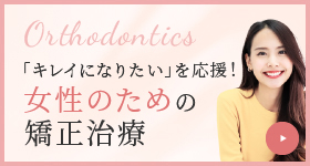 Orthodontics 「キレイになりたい」を応援! 女性のための矯正治療