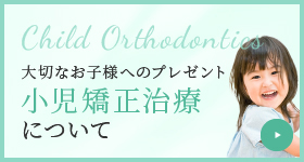 Child Orthodontics 大切なお子様へのプレゼント 小児矯正治療について